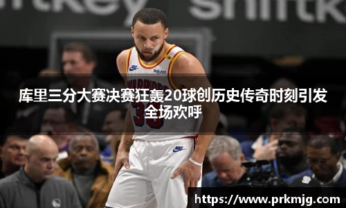 库里三分大赛决赛狂轰20球创历史传奇时刻引发全场欢呼